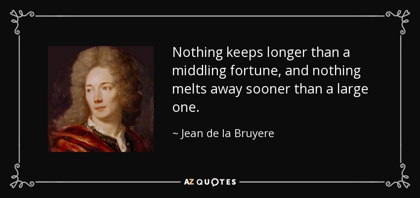 Nothing keeps longer than a middling fortune, and nothing melts away sooner than a large one. - Jean de la Bruyere