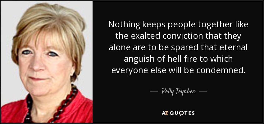 Nothing keeps people together like the exalted conviction that they alone are to be spared that eternal anguish of hell fire to which everyone else will be condemned. - Polly Toynbee