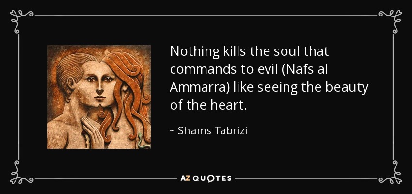 Nothing kills the soul that commands to evil (Nafs al Ammarra) like seeing the beauty of the heart. - Shams Tabrizi