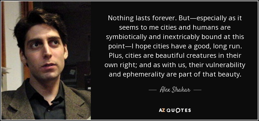 Nothing lasts forever. But—especially as it seems to me cities and humans are symbiotically and inextricably bound at this point—I hope cities have a good, long run. Plus, cities are beautiful creatures in their own right; and as with us, their vulnerability and ephemerality are part of that beauty. - Alex Shakar