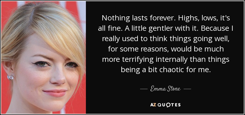 Nothing lasts forever. Highs, lows, it's all fine. A little gentler with it. Because I really used to think things going well, for some reasons, would be much more terrifying internally than things being a bit chaotic for me. - Emma Stone
