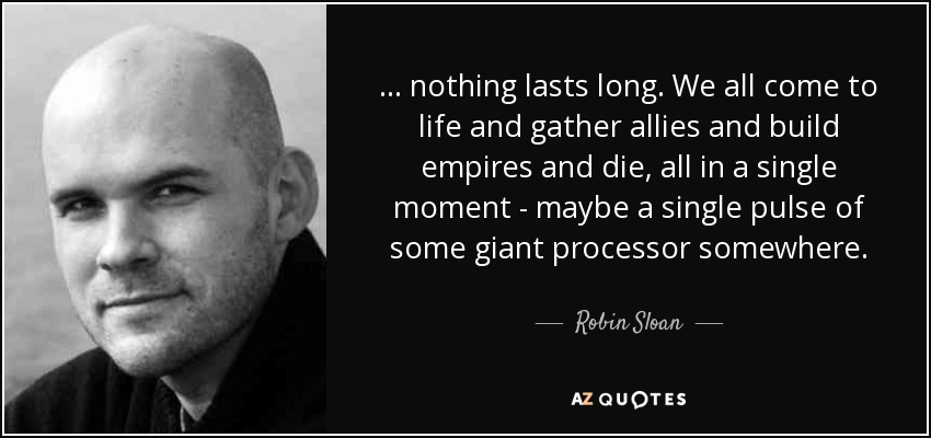 ... nothing lasts long. We all come to life and gather allies and build empires and die, all in a single moment - maybe a single pulse of some giant processor somewhere. - Robin Sloan
