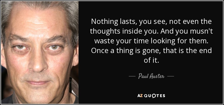 Nothing lasts, you see, not even the thoughts inside you. And you musn't waste your time looking for them. Once a thing is gone, that is the end of it. - Paul Auster