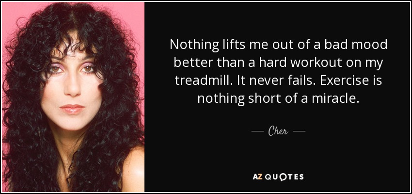 Nothing lifts me out of a bad mood better than a hard workout on my treadmill. It never fails. Exercise is nothing short of a miracle. - Cher