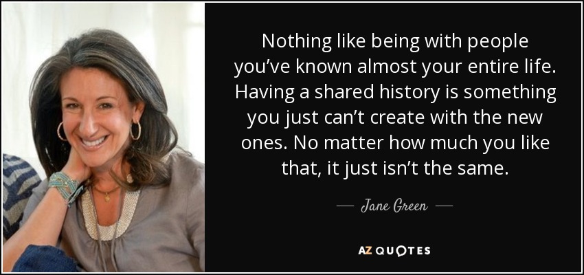 Nothing like being with people you’ve known almost your entire life. Having a shared history is something you just can’t create with the new ones. No matter how much you like that, it just isn’t the same. - Jane Green