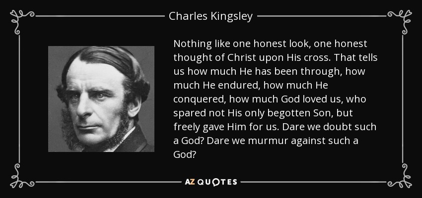 Nothing like one honest look, one honest thought of Christ upon His cross. That tells us how much He has been through, how much He endured, how much He conquered, how much God loved us, who spared not His only begotten Son, but freely gave Him for us. Dare we doubt such a God? Dare we murmur against such a God? - Charles Kingsley