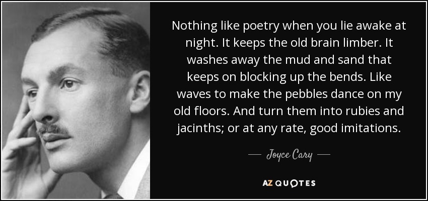 Nothing like poetry when you lie awake at night. It keeps the old brain limber. It washes away the mud and sand that keeps on blocking up the bends. Like waves to make the pebbles dance on my old floors. And turn them into rubies and jacinths; or at any rate, good imitations. - Joyce Cary