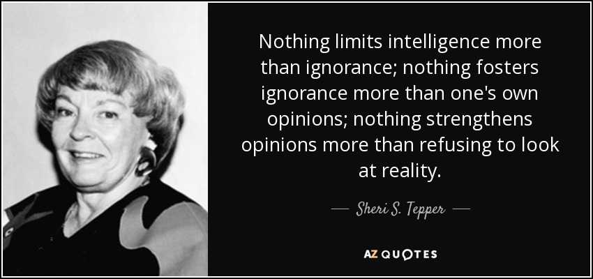 Nothing limits intelligence more than ignorance; nothing fosters ignorance more than one's own opinions; nothing strengthens opinions more than refusing to look at reality. - Sheri S. Tepper
