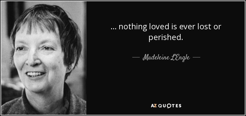 ... nothing loved is ever lost or perished. - Madeleine L'Engle