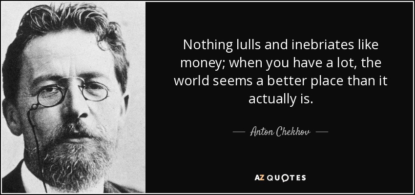 Nothing lulls and inebriates like money; when you have a lot, the world seems a better place than it actually is. - Anton Chekhov