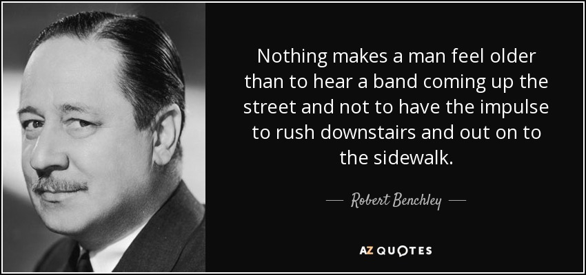 Nothing makes a man feel older than to hear a band coming up the street and not to have the impulse to rush downstairs and out on to the sidewalk. - Robert Benchley