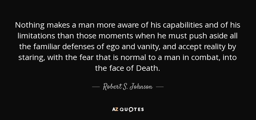 Nothing makes a man more aware of his capabilities and of his limitations than those moments when he must push aside all the familiar defenses of ego and vanity, and accept reality by staring, with the fear that is normal to a man in combat, into the face of Death. - Robert S. Johnson