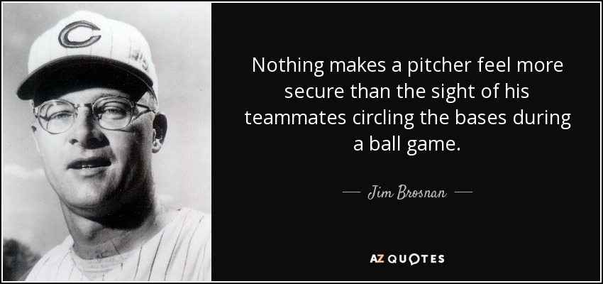 Nothing makes a pitcher feel more secure than the sight of his teammates circling the bases during a ball game. - Jim Brosnan