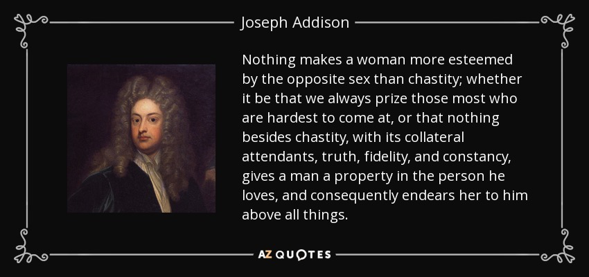 Nothing makes a woman more esteemed by the opposite sex than chastity; whether it be that we always prize those most who are hardest to come at, or that nothing besides chastity, with its collateral attendants, truth, fidelity, and constancy, gives a man a property in the person he loves, and consequently endears her to him above all things. - Joseph Addison