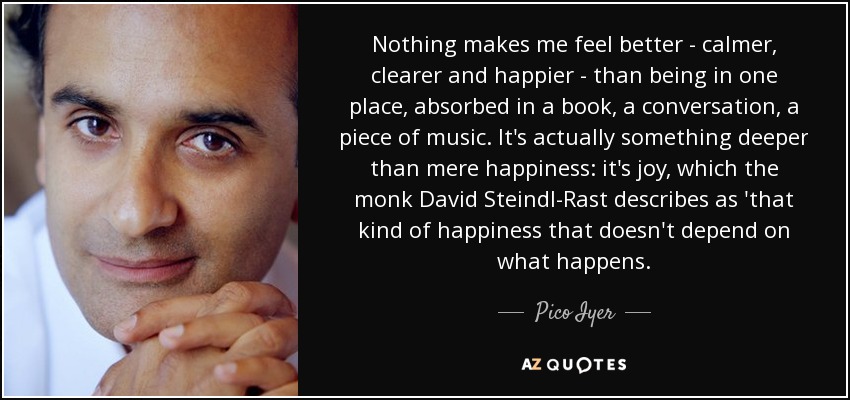 Nothing makes me feel better - calmer, clearer and happier - than being in one place, absorbed in a book, a conversation, a piece of music. It's actually something deeper than mere happiness: it's joy, which the monk David Steindl-Rast describes as 'that kind of happiness that doesn't depend on what happens. - Pico Iyer