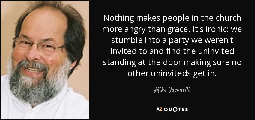 Nothing makes people in the church more angry than grace. It's ironic: we stumble into a party we weren't invited to and find the uninvited standing at the door making sure no other uninviteds get in. - Mike Yaconelli