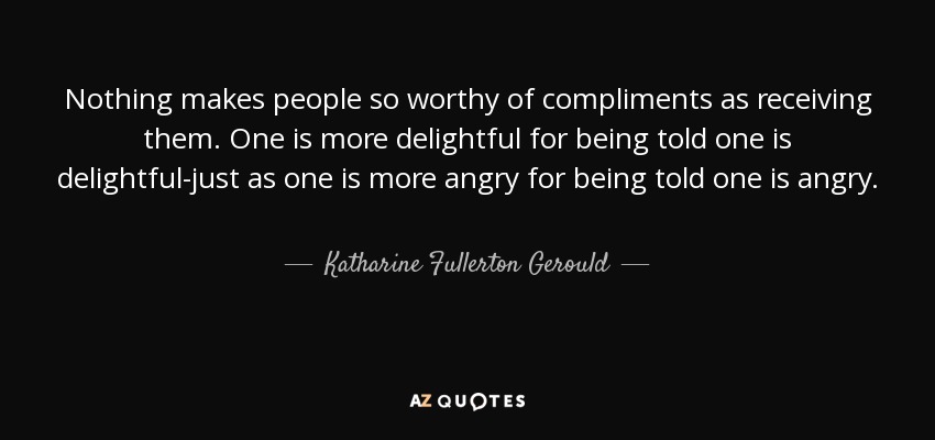 Nothing makes people so worthy of compliments as receiving them. One is more delightful for being told one is delightful-just as one is more angry for being told one is angry. - Katharine Fullerton Gerould