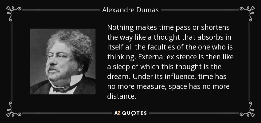 Nothing makes time pass or shortens the way like a thought that absorbs in itself all the faculties of the one who is thinking. External existence is then like a sleep of which this thought is the dream. Under its influence, time has no more measure, space has no more distance. - Alexandre Dumas