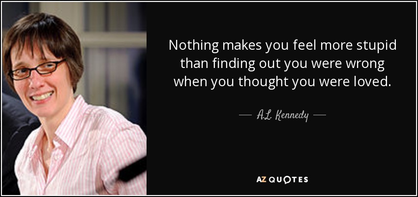 Nothing makes you feel more stupid than finding out you were wrong when you thought you were loved. - A.L. Kennedy