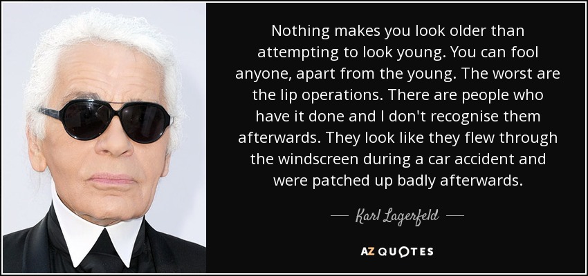 Nothing makes you look older than attempting to look young. You can fool anyone, apart from the young. The worst are the lip operations. There are people who have it done and I don't recognise them afterwards. They look like they flew through the windscreen during a car accident and were patched up badly afterwards. - Karl Lagerfeld