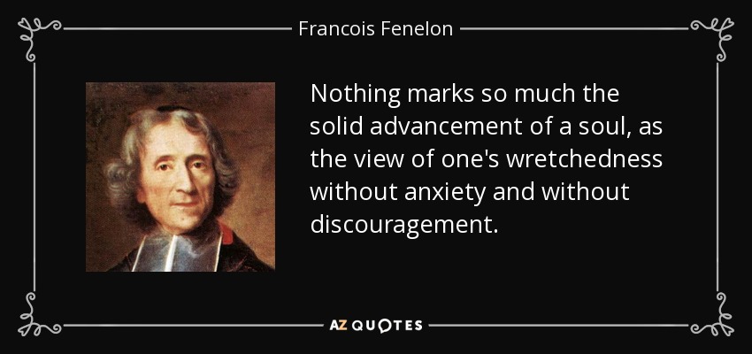 Nothing marks so much the solid advancement of a soul, as the view of one's wretchedness without anxiety and without discouragement. - Francois Fenelon