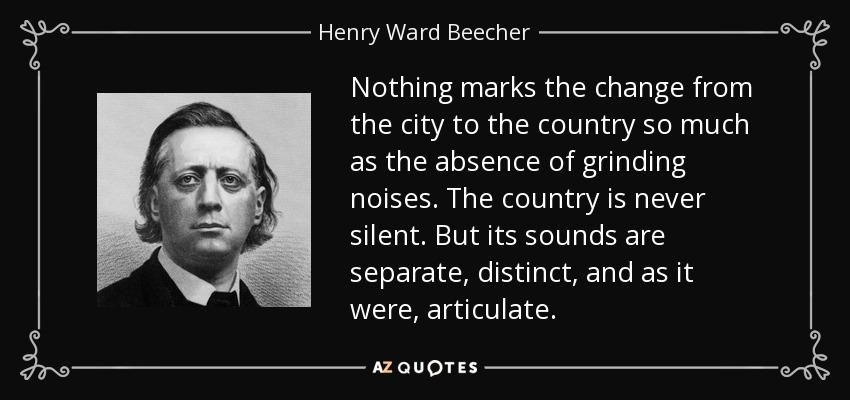 Nothing marks the change from the city to the country so much as the absence of grinding noises. The country is never silent. But its sounds are separate, distinct, and as it were, articulate. - Henry Ward Beecher