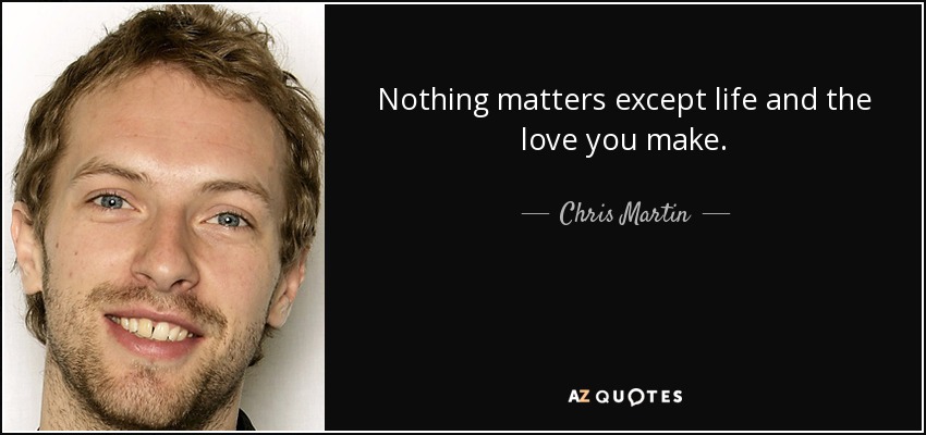 Nothing matters except life and the love you make. - Chris Martin