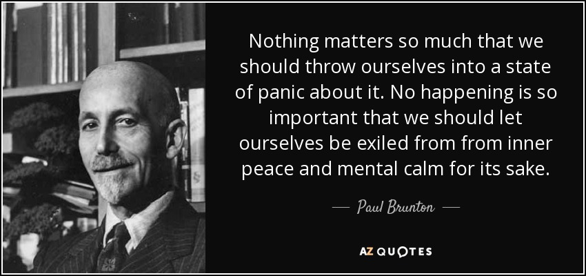 Nothing matters so much that we should throw ourselves into a state of panic about it. No happening is so important that we should let ourselves be exiled from from inner peace and mental calm for its sake. - Paul Brunton