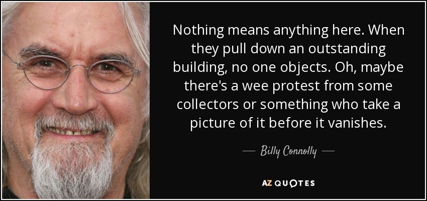 Nothing means anything here. When they pull down an outstanding building, no one objects. Oh, maybe there's a wee protest from some collectors or something who take a picture of it before it vanishes. - Billy Connolly