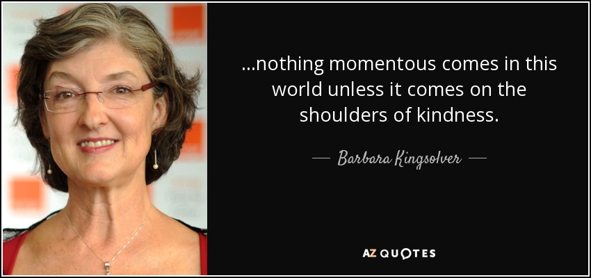 ...nothing momentous comes in this world unless it comes on the shoulders of kindness. - Barbara Kingsolver