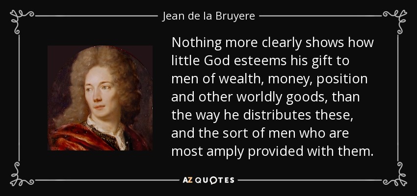 Nothing more clearly shows how little God esteems his gift to men of wealth, money, position and other worldly goods, than the way he distributes these, and the sort of men who are most amply provided with them. - Jean de la Bruyere