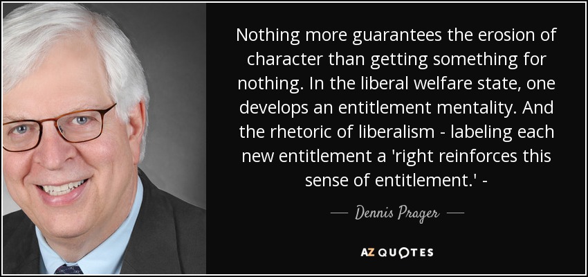 Nothing more guarantees the erosion of character than getting something for nothing. In the liberal welfare state, one develops an entitlement mentality. And the rhetoric of liberalism - labeling each new entitlement a 'right reinforces this sense of entitlement.' - - Dennis Prager