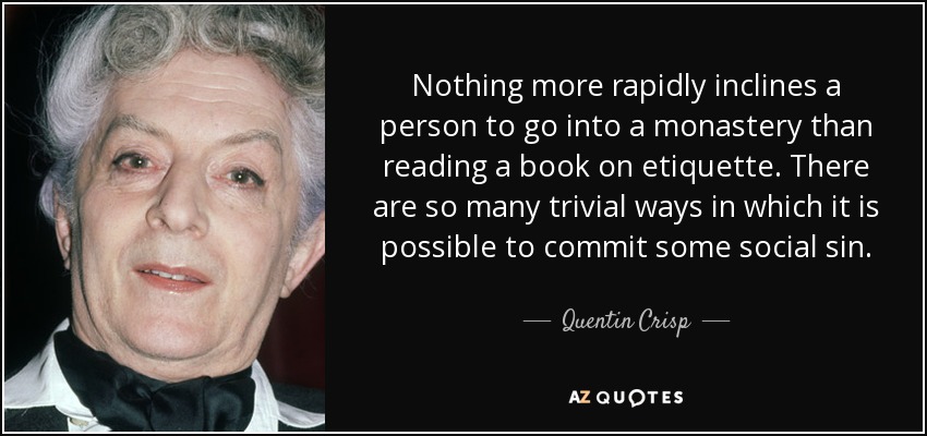 Nothing more rapidly inclines a person to go into a monastery than reading a book on etiquette. There are so many trivial ways in which it is possible to commit some social sin. - Quentin Crisp