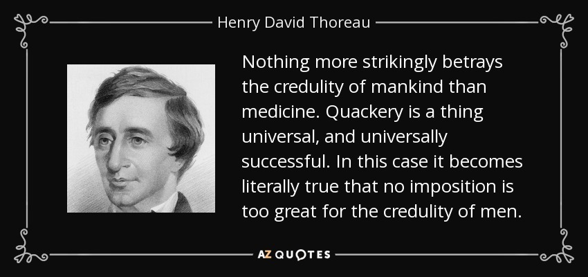 Nothing more strikingly betrays the credulity of mankind than medicine. Quackery is a thing universal, and universally successful. In this case it becomes literally true that no imposition is too great for the credulity of men. - Henry David Thoreau