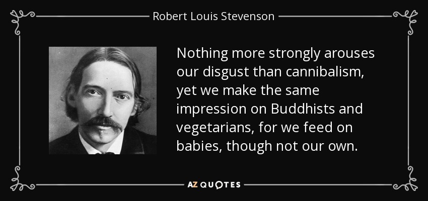 Nothing more strongly arouses our disgust than cannibalism, yet we make the same impression on Buddhists and vegetarians, for we feed on babies, though not our own. - Robert Louis Stevenson