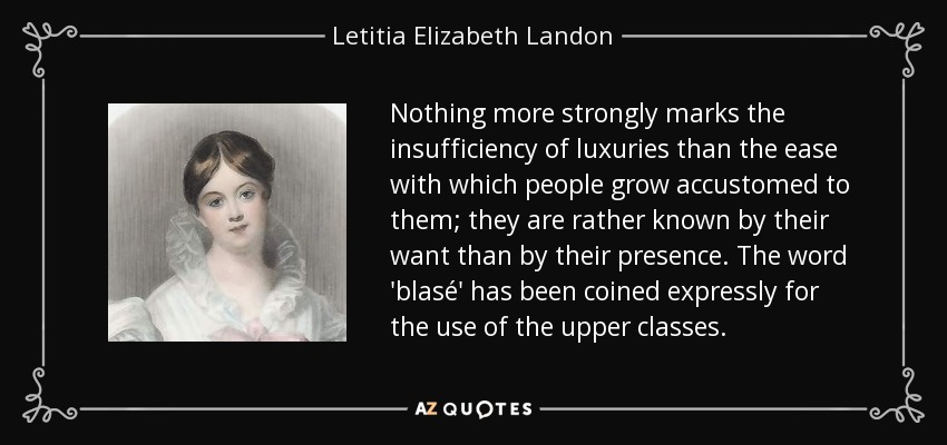 Nothing more strongly marks the insufficiency of luxuries than the ease with which people grow accustomed to them; they are rather known by their want than by their presence. The word 'blasé' has been coined expressly for the use of the upper classes. - Letitia Elizabeth Landon