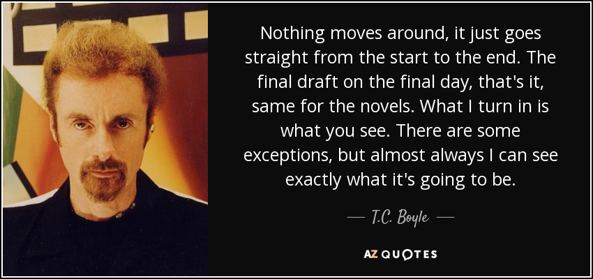 Nothing moves around, it just goes straight from the start to the end. The final draft on the final day, that's it, same for the novels. What I turn in is what you see. There are some exceptions, but almost always I can see exactly what it's going to be. - T.C. Boyle