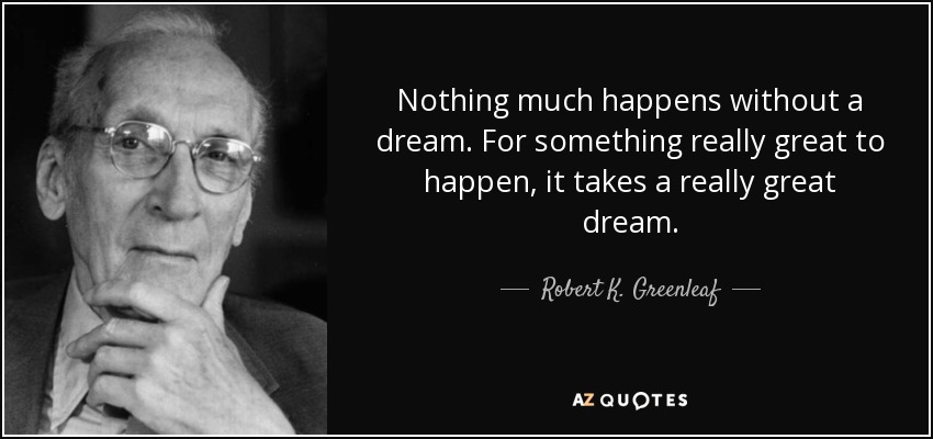 Nothing much happens without a dream. For something really great to happen, it takes a really great dream. - Robert K. Greenleaf