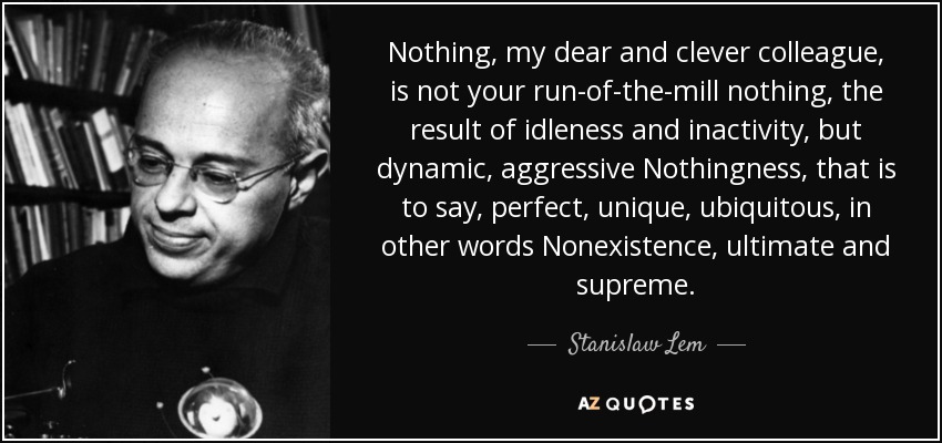 Nothing, my dear and clever colleague, is not your run-of-the-mill nothing, the result of idleness and inactivity, but dynamic, aggressive Nothingness, that is to say, perfect, unique, ubiquitous, in other words Nonexistence, ultimate and supreme. - Stanislaw Lem