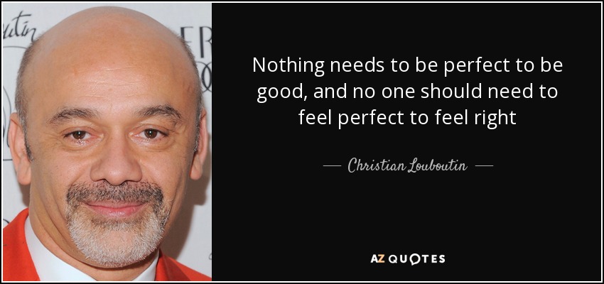 Nothing needs to be perfect to be good, and no one should need to feel perfect to feel right - Christian Louboutin