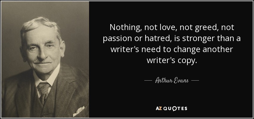 Nothing, not love, not greed, not passion or hatred, is stronger than a writer's need to change another writer's copy. - Arthur Evans