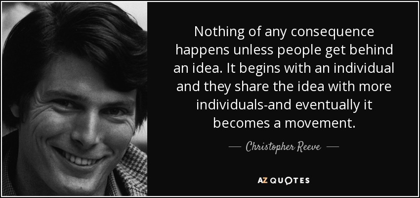 Nothing of any consequence happens unless people get behind an idea. It begins with an individual and they share the idea with more individuals-and eventually it becomes a movement. - Christopher Reeve