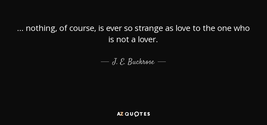 ... nothing, of course, is ever so strange as love to the one who is not a lover. - J. E. Buckrose
