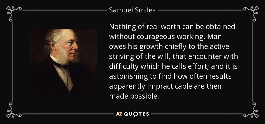 Nothing of real worth can be obtained without courageous working. Man owes his growth chiefly to the active striving of the will, that encounter with difficulty which he calls effort; and it is astonishing to find how often results apparently impracticable are then made possible. - Samuel Smiles