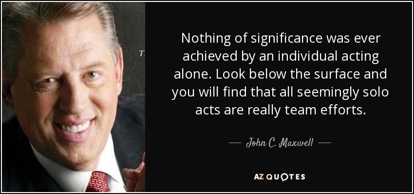 Nothing of significance was ever achieved by an individual acting alone. Look below the surface and you will find that all seemingly solo acts are really team efforts. - John C. Maxwell
