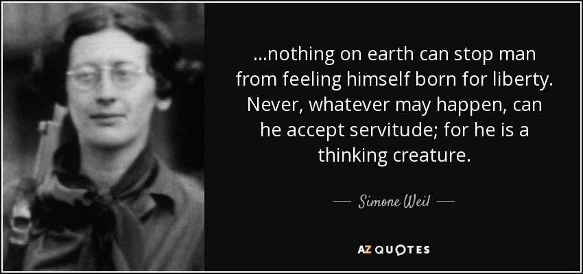 ...nothing on earth can stop man from feeling himself born for liberty. Never, whatever may happen, can he accept servitude; for he is a thinking creature. - Simone Weil