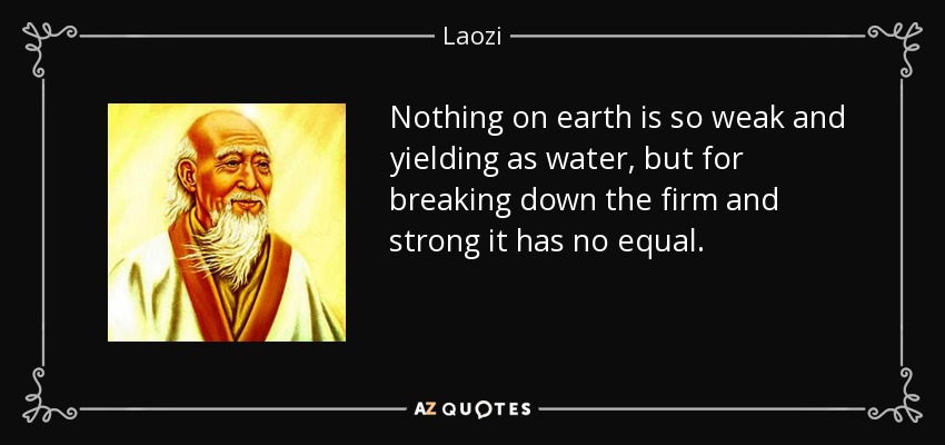 Nothing on earth is so weak and yielding as water, but for breaking down the firm and strong it has no equal. - Laozi