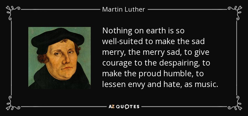 Nothing on earth is so well-suited to make the sad merry, the merry sad, to give courage to the despairing, to make the proud humble, to lessen envy and hate, as music. - Martin Luther