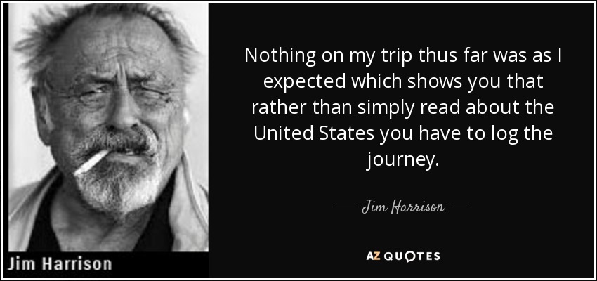 Nothing on my trip thus far was as I expected which shows you that rather than simply read about the United States you have to log the journey. - Jim Harrison