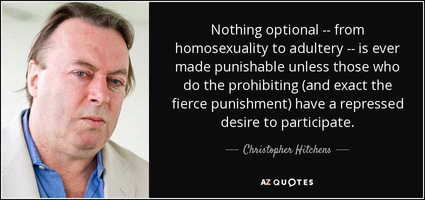 Nothing optional -- from homosexuality to adultery -- is ever made punishable unless those who do the prohibiting (and exact the fierce punishment) have a repressed desire to participate. - Christopher Hitchens